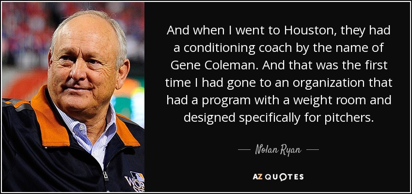 And when I went to Houston, they had a conditioning coach by the name of Gene Coleman. And that was the first time I had gone to an organization that had a program with a weight room and designed specifically for pitchers. - Nolan Ryan