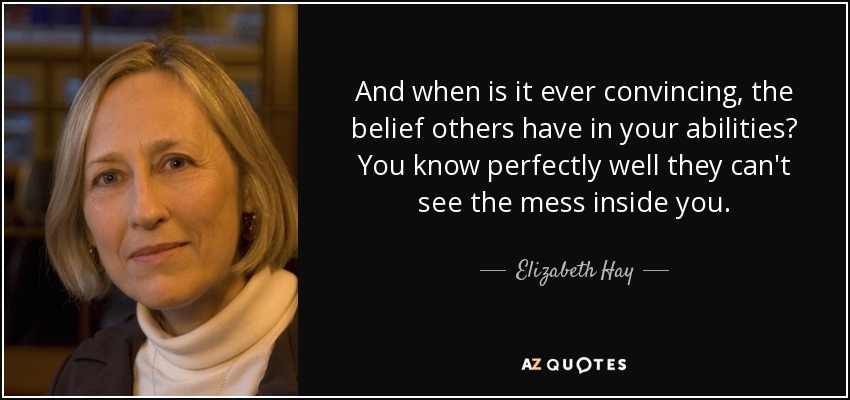 And when is it ever convincing, the belief others have in your abilities? You know perfectly well they can't see the mess inside you. - Elizabeth Hay