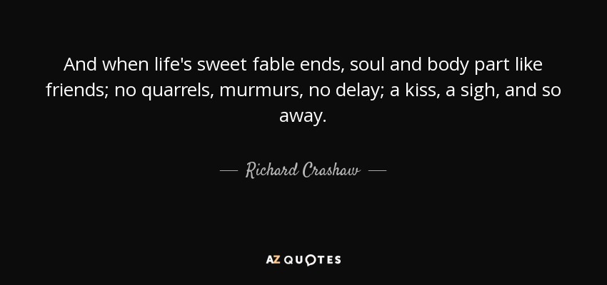 And when life's sweet fable ends, soul and body part like friends; no quarrels, murmurs, no delay; a kiss, a sigh, and so away. - Richard Crashaw