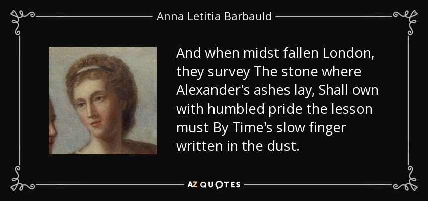 And when midst fallen London, they survey The stone where Alexander's ashes lay, Shall own with humbled pride the lesson must By Time's slow finger written in the dust. - Anna Letitia Barbauld