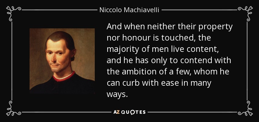 And when neither their property nor honour is touched, the majority of men live content, and he has only to contend with the ambition of a few, whom he can curb with ease in many ways. - Niccolo Machiavelli