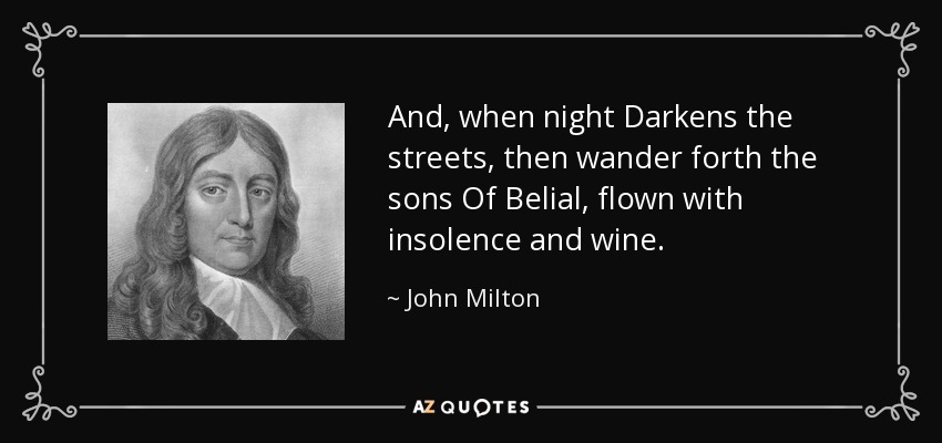 And, when night Darkens the streets, then wander forth the sons Of Belial, flown with insolence and wine. - John Milton