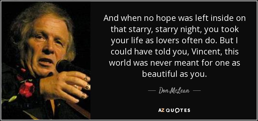 And when no hope was left inside on that starry, starry night, you took your life as lovers often do. But I could have told you, Vincent, this world was never meant for one as beautiful as you. - Don McLean