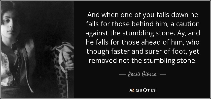 And when one of you falls down he falls for those behind him, a caution against the stumbling stone. Ay, and he falls for those ahead of him, who though faster and surer of foot, yet removed not the stumbling stone. - Khalil Gibran