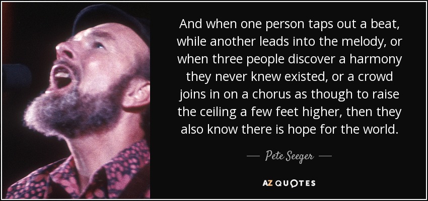 And when one person taps out a beat, while another leads into the melody, or when three people discover a harmony they never knew existed, or a crowd joins in on a chorus as though to raise the ceiling a few feet higher, then they also know there is hope for the world. - Pete Seeger