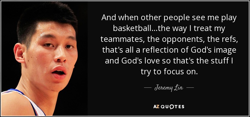 And when other people see me play basketball...the way I treat my teammates, the opponents, the refs, that's all a reflection of God's image and God's love so that's the stuff I try to focus on. - Jeremy Lin