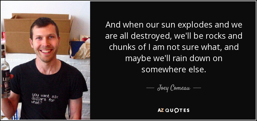 And when our sun explodes and we are all destroyed, we'll be rocks and chunks of I am not sure what, and maybe we'll rain down on somewhere else. - Joey Comeau