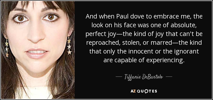 And when Paul dove to embrace me, the look on his face was one of absolute, perfect joy—the kind of joy that can't be reproached, stolen, or marred—the kind that only the innocent or the ignorant are capable of experiencing. - Tiffanie DeBartolo