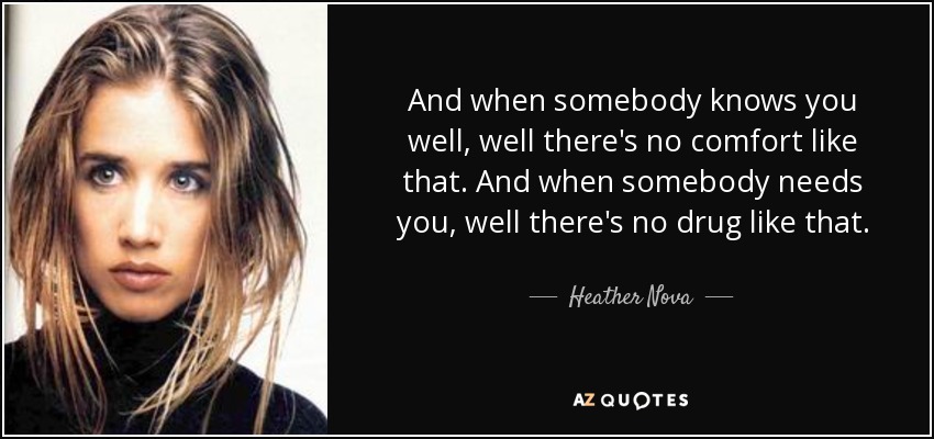 And when somebody knows you well, well there's no comfort like that. And when somebody needs you, well there's no drug like that. - Heather Nova