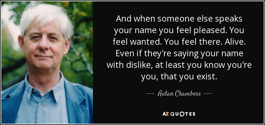 And when someone else speaks your name you feel pleased. You feel wanted. You feel there. Alive. Even if they're saying your name with dislike, at least you know you're you, that you exist. - Aidan Chambers