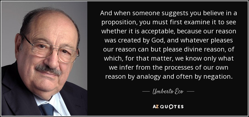 And when someone suggests you believe in a proposition, you must first examine it to see whether it is acceptable, because our reason was created by God, and whatever pleases our reason can but please divine reason, of which, for that matter, we know only what we infer from the processes of our own reason by analogy and often by negation. - Umberto Eco