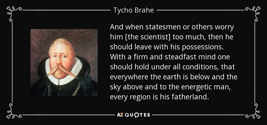 And when statesmen or others worry him [the scientist] too much, then he should leave with his possessions. With a firm and steadfast mind one should hold under all conditions, that everywhere the earth is below and the sky above and to the energetic man, every region is his fatherland. - Tycho Brahe