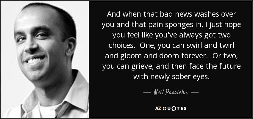 And when that bad news washes over you and that pain sponges in, I just hope you feel like you've always got two choices. One, you can swirl and twirl and gloom and doom forever. Or two, you can grieve, and then face the future with newly sober eyes. - Neil Pasricha