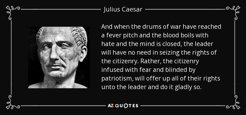 And when the drums of war have reached a fever pitch and the blood boils with hate and the mind is closed, the leader will have no need in seizing the rights of the citizenry. Rather, the citizenry infused with fear and blinded by patriotism, will offer up all of their rights unto the leader and do it gladly so. - Julius Caesar
