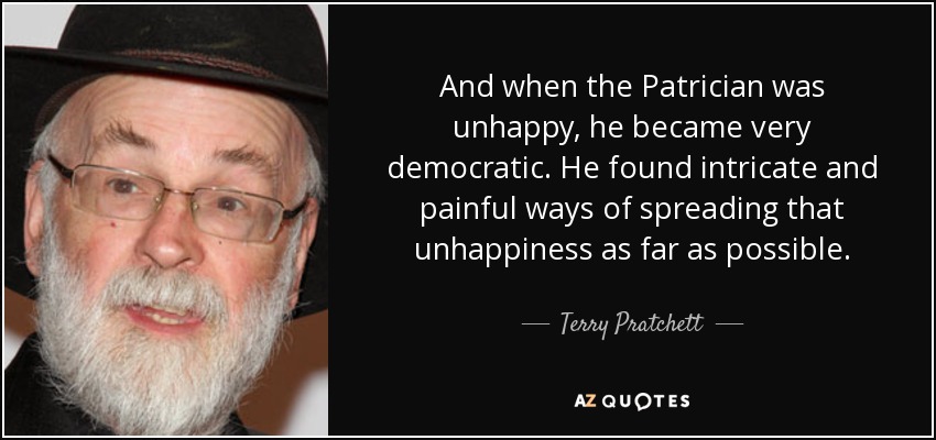 And when the Patrician was unhappy, he became very democratic. He found intricate and painful ways of spreading that unhappiness as far as possible. - Terry Pratchett