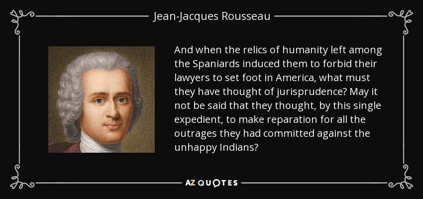 And when the relics of humanity left among the Spaniards induced them to forbid their lawyers to set foot in America, what must they have thought of jurisprudence? May it not be said that they thought, by this single expedient, to make reparation for all the outrages they had committed against the unhappy Indians? - Jean-Jacques Rousseau