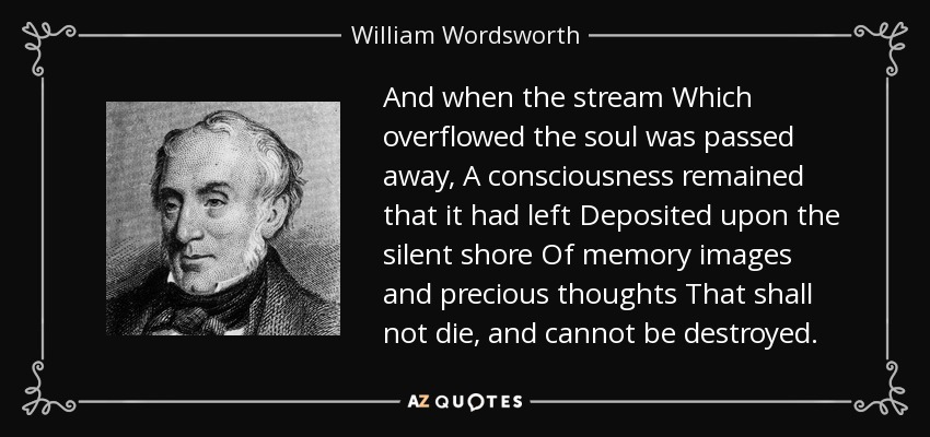 And when the stream Which overflowed the soul was passed away, A consciousness remained that it had left Deposited upon the silent shore Of memory images and precious thoughts That shall not die, and cannot be destroyed. - William Wordsworth