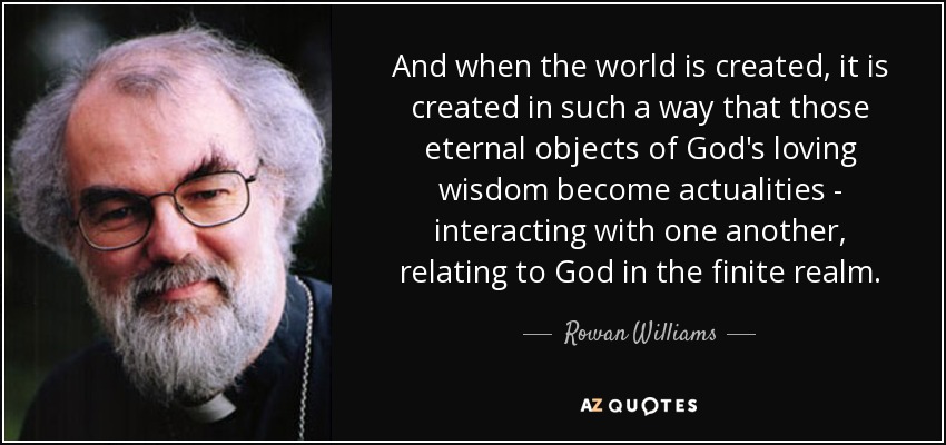 And when the world is created, it is created in such a way that those eternal objects of God's loving wisdom become actualities - interacting with one another, relating to God in the finite realm. - Rowan Williams