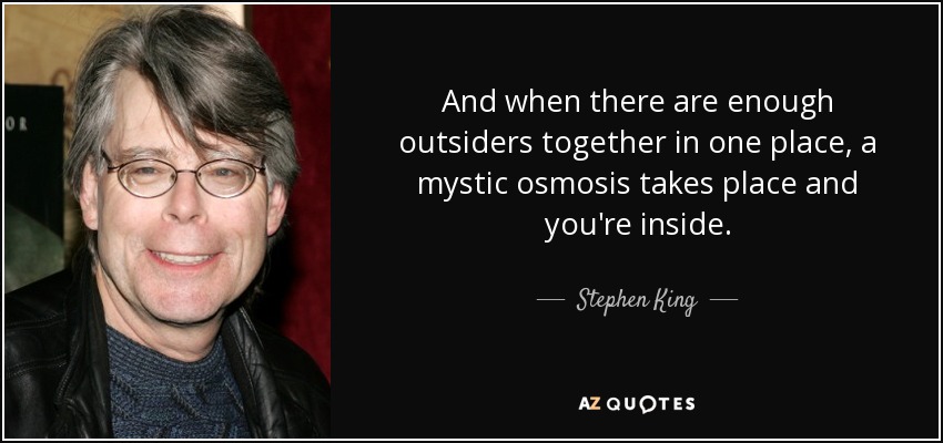 And when there are enough outsiders together in one place, a mystic osmosis takes place and you're inside. - Stephen King