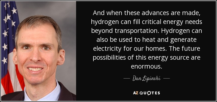 And when these advances are made, hydrogen can fill critical energy needs beyond transportation. Hydrogen can also be used to heat and generate electricity for our homes. The future possibilities of this energy source are enormous. - Dan Lipinski