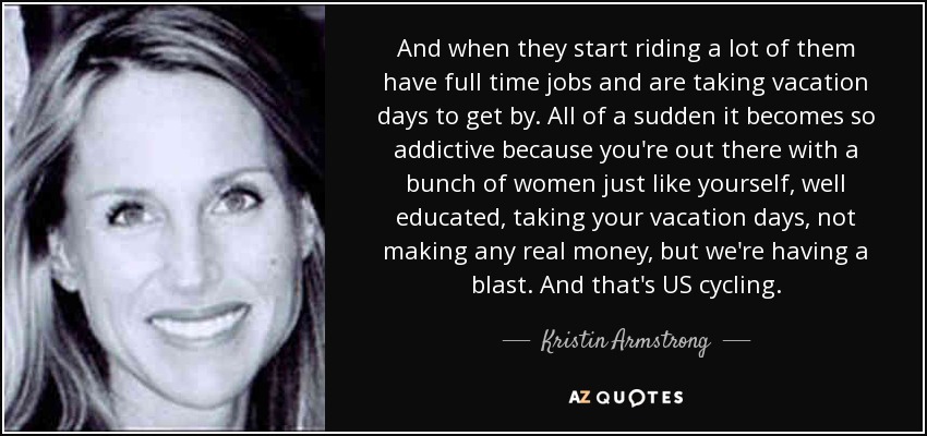 And when they start riding a lot of them have full time jobs and are taking vacation days to get by. All of a sudden it becomes so addictive because you're out there with a bunch of women just like yourself, well educated, taking your vacation days, not making any real money, but we're having a blast. And that's US cycling. - Kristin Armstrong