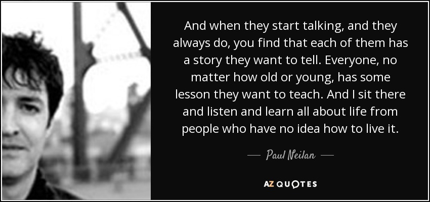 And when they start talking, and they always do, you find that each of them has a story they want to tell. Everyone, no matter how old or young, has some lesson they want to teach. And I sit there and listen and learn all about life from people who have no idea how to live it. - Paul Neilan