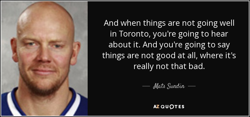 And when things are not going well in Toronto, you're going to hear about it. And you're going to say things are not good at all, where it's really not that bad. - Mats Sundin