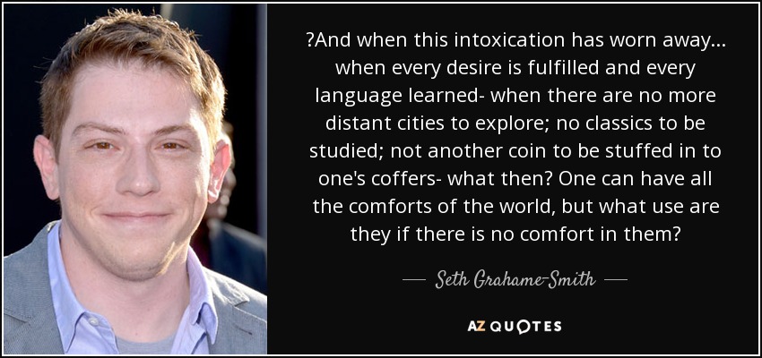 ‎And when this intoxication has worn away... when every desire is fulfilled and every language learned- when there are no more distant cities to explore; no classics to be studied; not another coin to be stuffed in to one's coffers- what then? One can have all the comforts of the world, but what use are they if there is no comfort in them? - Seth Grahame-Smith