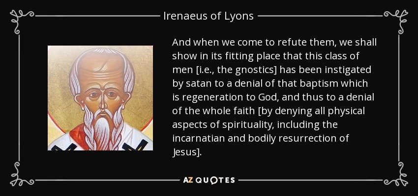 And when we come to refute them, we shall show in its fitting place that this class of men [i.e., the gnostics] has been instigated by satan to a denial of that baptism which is regeneration to God, and thus to a denial of the whole faith [by denying all physical aspects of spirituality, including the incarnatian and bodily resurrection of Jesus]. - Irenaeus of Lyons