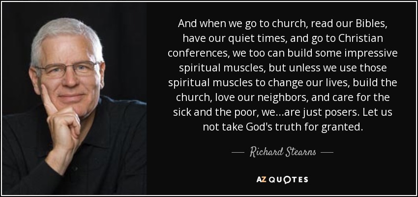 And when we go to church, read our Bibles, have our quiet times, and go to Christian conferences, we too can build some impressive spiritual muscles, but unless we use those spiritual muscles to change our lives, build the church, love our neighbors, and care for the sick and the poor, we...are just posers. Let us not take God's truth for granted. - Richard Stearns