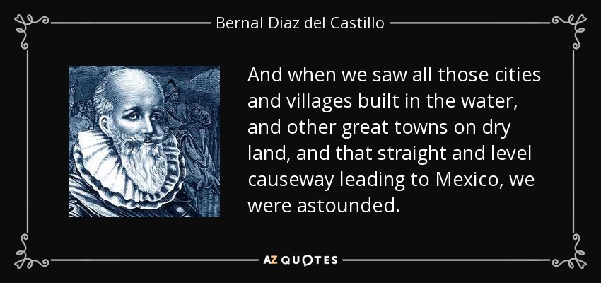 And when we saw all those cities and villages built in the water, and other great towns on dry land, and that straight and level causeway leading to Mexico, we were astounded. - Bernal Diaz del Castillo