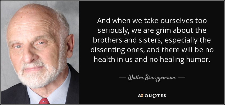 And when we take ourselves too seriously, we are grim about the brothers and sisters, especially the dissenting ones, and there will be no health in us and no healing humor. - Walter Brueggemann