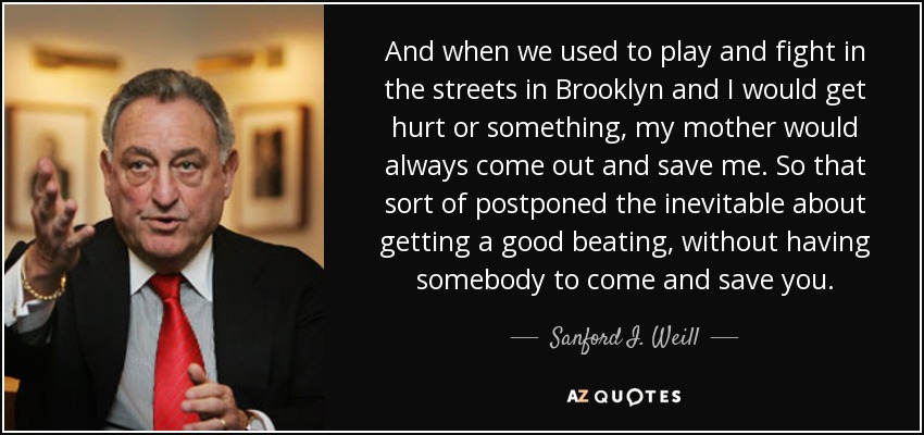 And when we used to play and fight in the streets in Brooklyn and I would get hurt or something, my mother would always come out and save me. So that sort of postponed the inevitable about getting a good beating, without having somebody to come and save you. - Sanford I. Weill