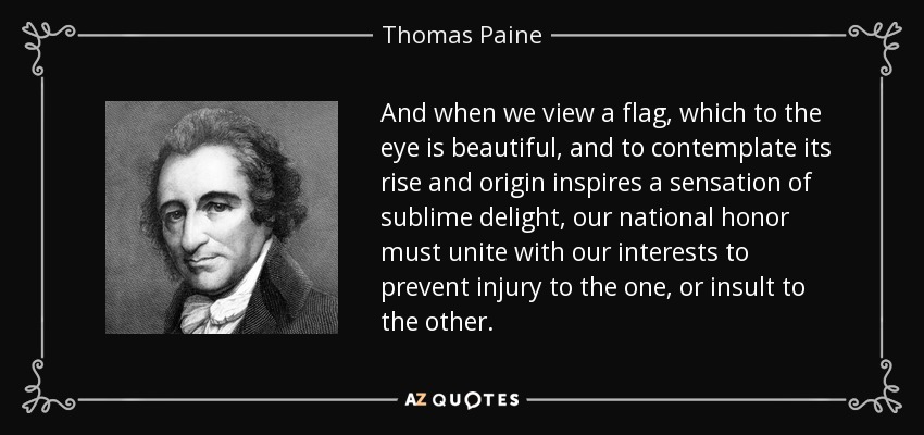 And when we view a flag, which to the eye is beautiful, and to contemplate its rise and origin inspires a sensation of sublime delight, our national honor must unite with our interests to prevent injury to the one, or insult to the other. - Thomas Paine