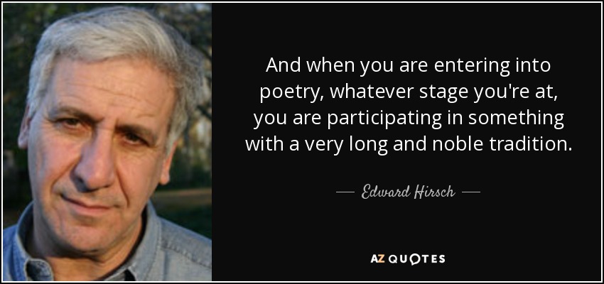 And when you are entering into poetry, whatever stage you're at, you are participating in something with a very long and noble tradition. - Edward Hirsch