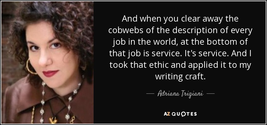 And when you clear away the cobwebs of the description of every job in the world, at the bottom of that job is service. It's service. And I took that ethic and applied it to my writing craft. - Adriana Trigiani