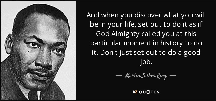 And when you discover what you will be in your life, set out to do it as if God Almighty called you at this particular moment in history to do it. Don't just set out to do a good job. - Martin Luther King, Jr.