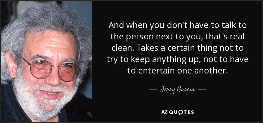 And when you don't have to talk to the person next to you, that's real clean. Takes a certain thing not to try to keep anything up, not to have to entertain one another. - Jerry Garcia
