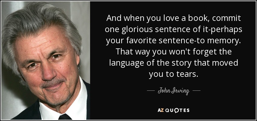 And when you love a book, commit one glorious sentence of it-perhaps your favorite sentence-to memory. That way you won't forget the language of the story that moved you to tears. - John Irving