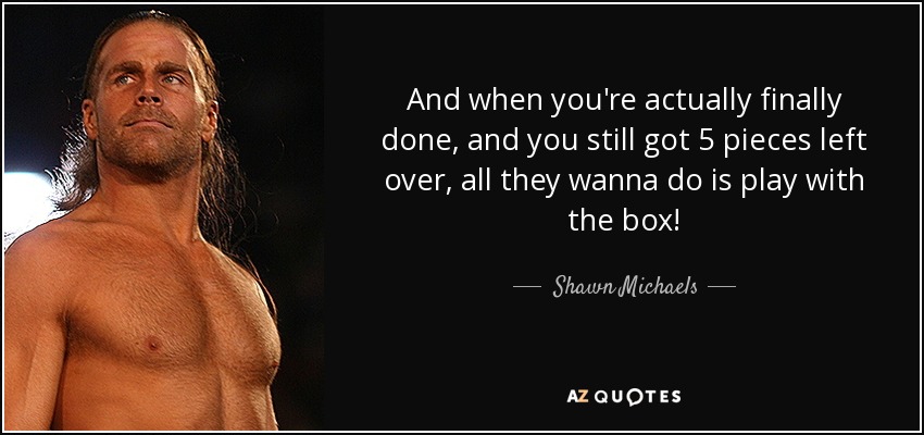 And when you're actually finally done, and you still got 5 pieces left over, all they wanna do is play with the box! - Shawn Michaels