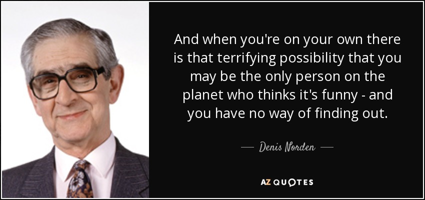And when you're on your own there is that terrifying possibility that you may be the only person on the planet who thinks it's funny - and you have no way of finding out. - Denis Norden