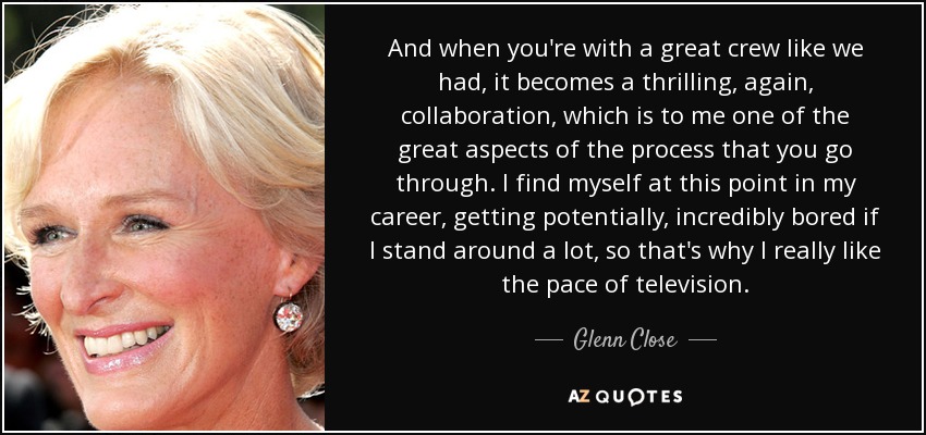 And when you're with a great crew like we had, it becomes a thrilling, again, collaboration, which is to me one of the great aspects of the process that you go through. I find myself at this point in my career, getting potentially, incredibly bored if I stand around a lot, so that's why I really like the pace of television. - Glenn Close