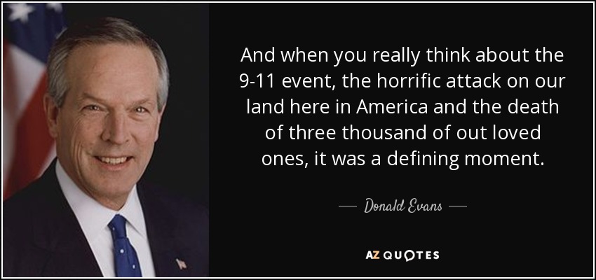 And when you really think about the 9-11 event, the horrific attack on our land here in America and the death of three thousand of out loved ones, it was a defining moment. - Donald Evans