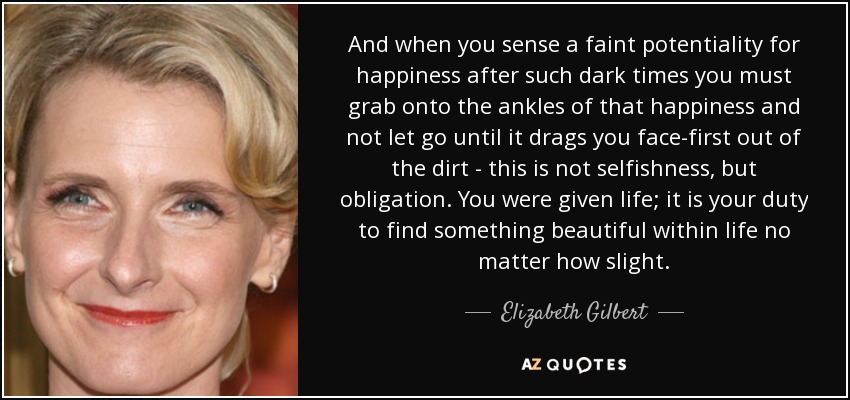 And when you sense a faint potentiality for happiness after such dark times you must grab onto the ankles of that happiness and not let go until it drags you face-first out of the dirt - this is not selfishness, but obligation. You were given life; it is your duty to find something beautiful within life no matter how slight. - Elizabeth Gilbert