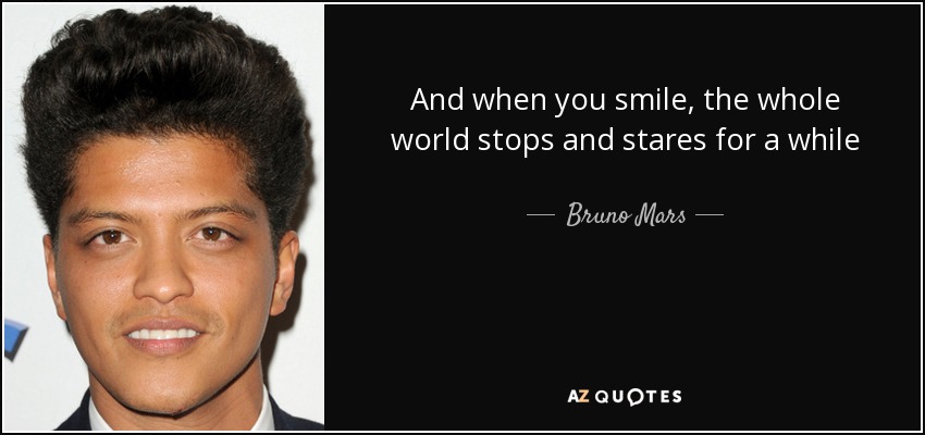 And when you smile, the whole world stops and stares for a while - Bruno Mars