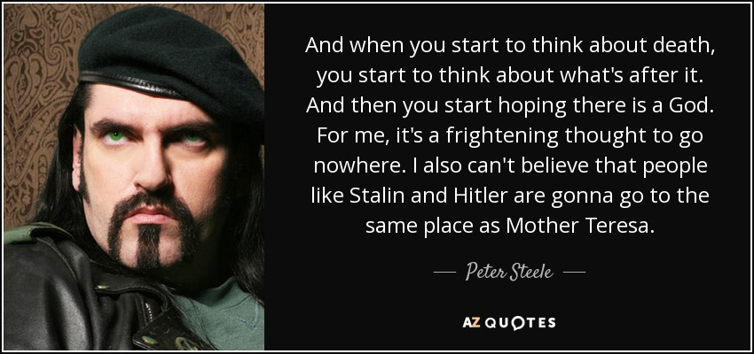 And when you start to think about death, you start to think about what's after it. And then you start hoping there is a God. For me, it's a frightening thought to go nowhere. I also can't believe that people like Stalin and Hitler are gonna go to the same place as Mother Teresa. - Peter Steele