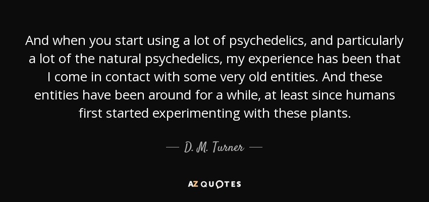 And when you start using a lot of psychedelics, and particularly a lot of the natural psychedelics, my experience has been that I come in contact with some very old entities. And these entities have been around for a while, at least since humans first started experimenting with these plants. - D. M. Turner