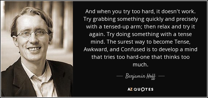 And when you try too hard, it doesn't work. Try grabbing something quickly and precisely with a tensed-up arm; then relax and try it again. Try doing something with a tense mind. The surest way to become Tense, Awkward, and Confused is to develop a mind that tries too hard-one that thinks too much. - Benjamin Hoff