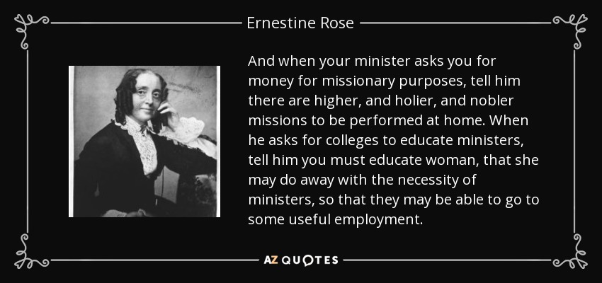 And when your minister asks you for money for missionary purposes, tell him there are higher, and holier, and nobler missions to be performed at home. When he asks for colleges to educate ministers, tell him you must educate woman, that she may do away with the necessity of ministers, so that they may be able to go to some useful employment. - Ernestine Rose