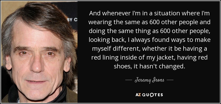 And whenever I'm in a situation where I'm wearing the same as 600 other people and doing the same thing as 600 other people, looking back, I always found ways to make myself different, whether it be having a red lining inside of my jacket, having red shoes, it hasn't changed. - Jeremy Irons